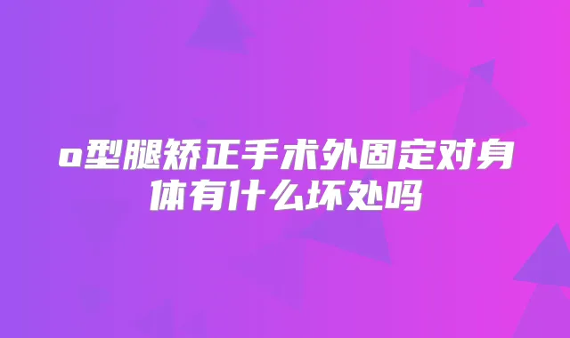 o型腿矫正手术外固定对身体有什么坏处吗