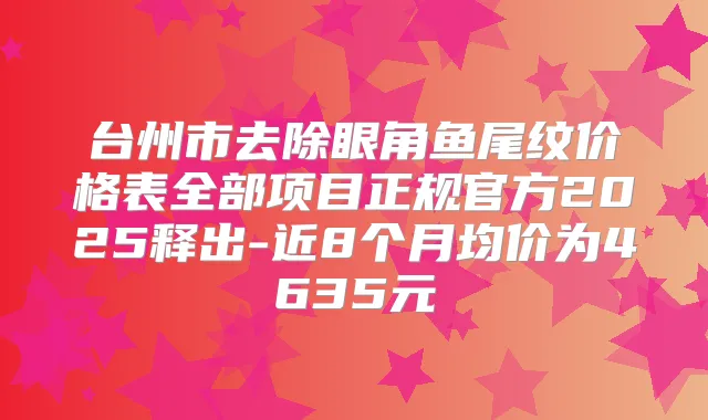 台州市去除眼角鱼尾纹价格表全部项目正规官方2025释出-近8个月均价为4635元