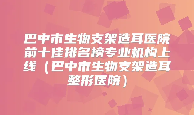 巴中市生物支架造耳医院前十佳排名榜专业机构上线（巴中市生物支架造耳整形医院）