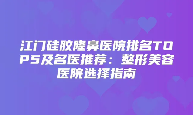 江门硅胶隆鼻医院排名TOP5及名医推荐：整形美容医院选择指南