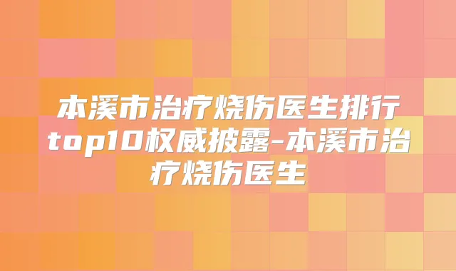 本溪市烧伤医生排行top10披露-本溪市烧伤医生