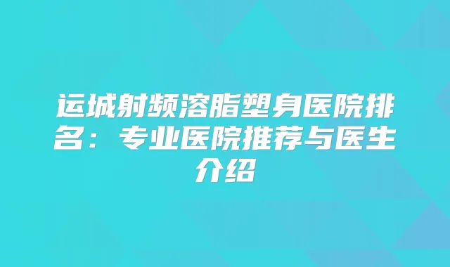 运城射频溶脂塑身医院排名：专业医院推荐与医生介绍