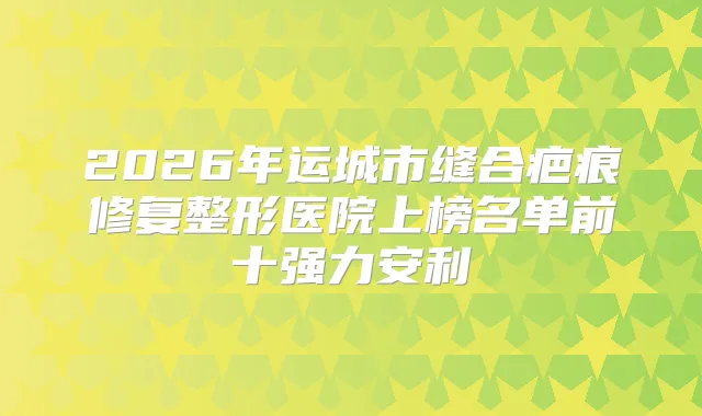 2026年运城市缝合疤痕修复整形医院上榜名单前十强力安利