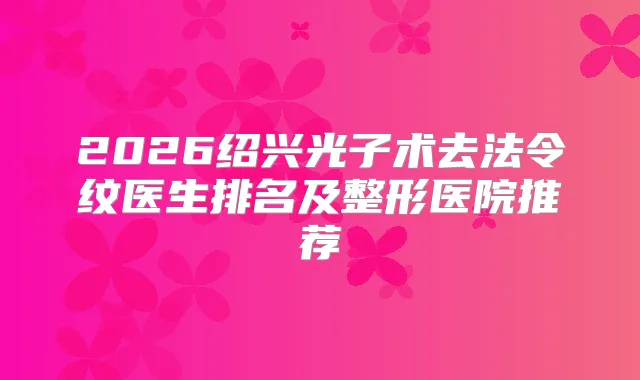 2026绍兴光子术去法令纹医生排名及整形医院推荐