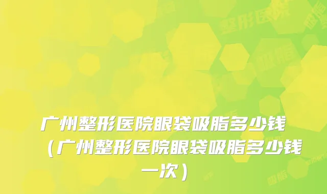 广州整形医院眼袋吸脂多少钱（广州整形医院眼袋吸脂多少钱一次）