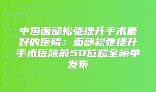 中国面部松弛提升手术好的医院：面部松弛提升手术医院前50位超全榜单发布