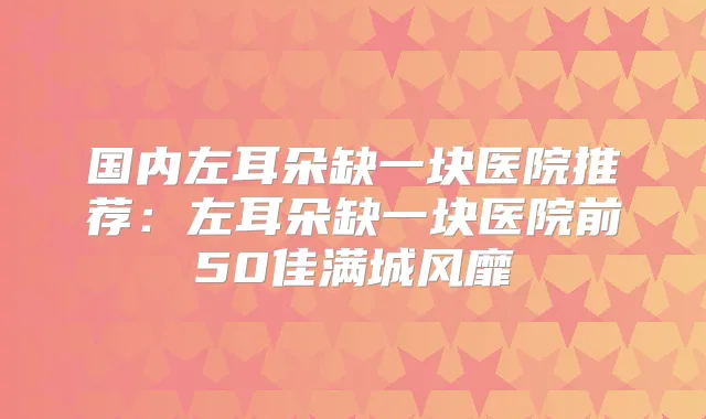 国内左耳朵缺一块医院推荐：左耳朵缺一块医院前50佳满城风靡