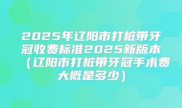 2025年辽阳市打桩带牙冠收费标准2025新版本(辽阳市打桩带牙冠手术费大概是多少)