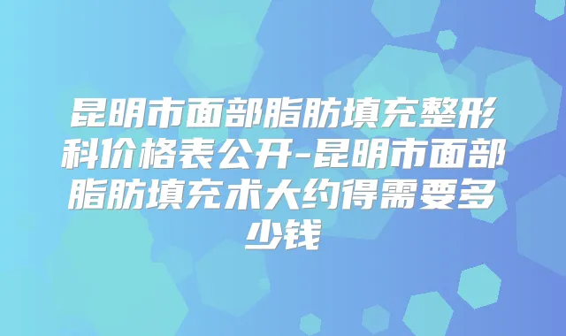 昆明市面部脂肪填充整形科价格表公开-昆明市面部脂肪填充术大约得需要多少钱