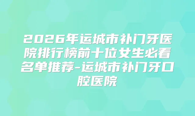 2026年运城市补门牙医院排行榜前十位女生必看名单推荐-运城市补门牙口腔医院