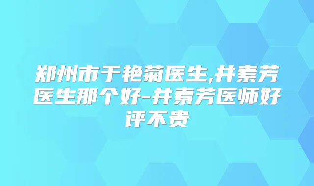 郑州市于艳菊医生,井素芳医生那个好-井素芳医师好评不贵