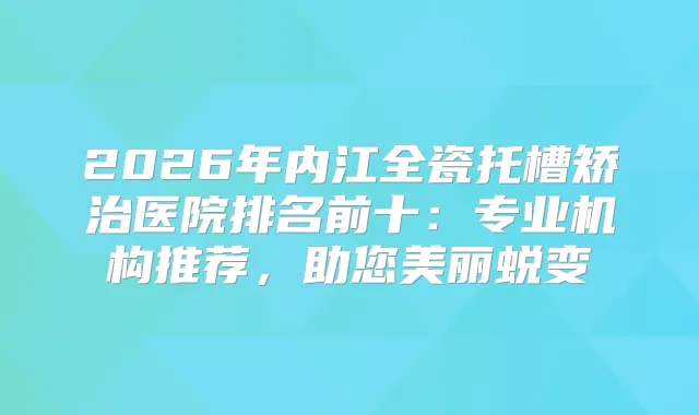 2026年内江全瓷托槽矫治医院排名前十：专业机构推荐，助您美丽蜕变