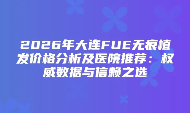 2026年大连FUE无痕植发价格分析及医院推荐:数据与信赖之选
