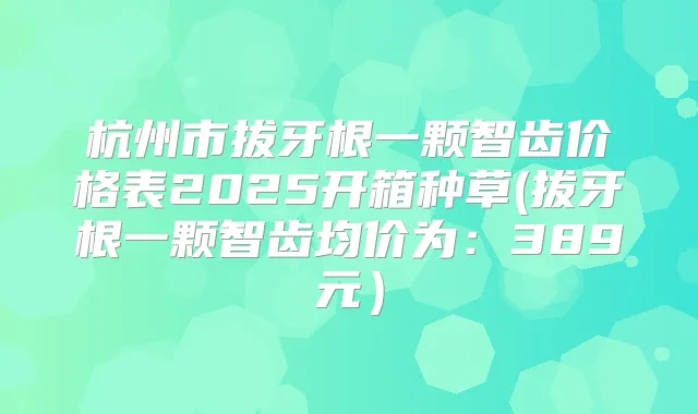 杭州市拔牙根一颗智齿价格表2025开箱种草(拔牙根一颗智齿均价为：389元）