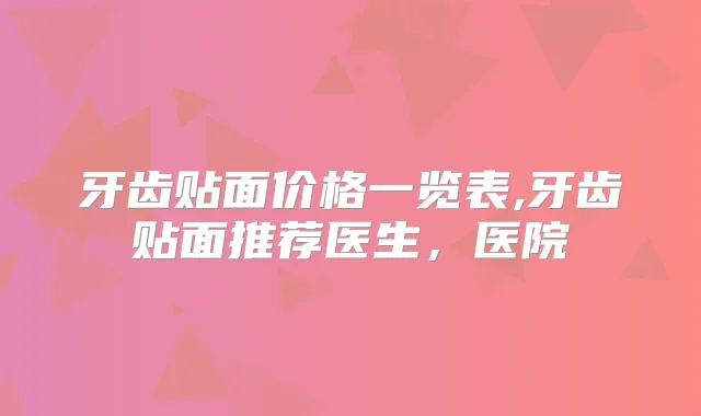 牙齿贴面价格一览表,牙齿贴面推荐医生，医院