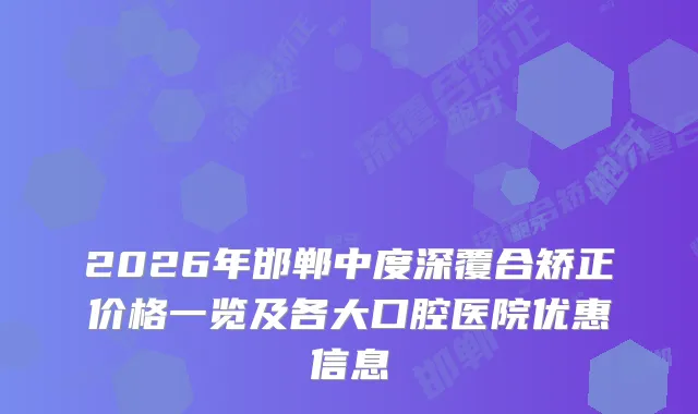 2026年邯郸中度深覆合矫正价格一览及各大口腔医院优惠信息
