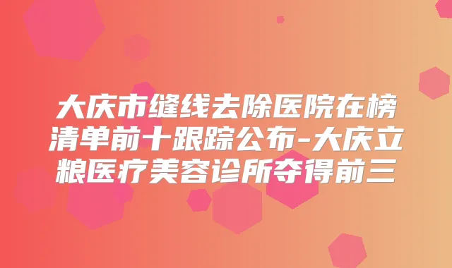 大庆市缝线去除医院在榜清单前十跟踪公布-大庆立粮医疗美容诊所夺得前三