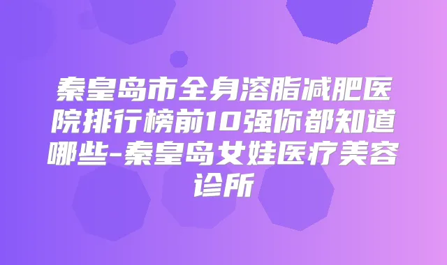 秦皇岛市全身溶脂减肥医院排行榜前10强你都知道哪些-秦皇岛女娃医疗美容诊所