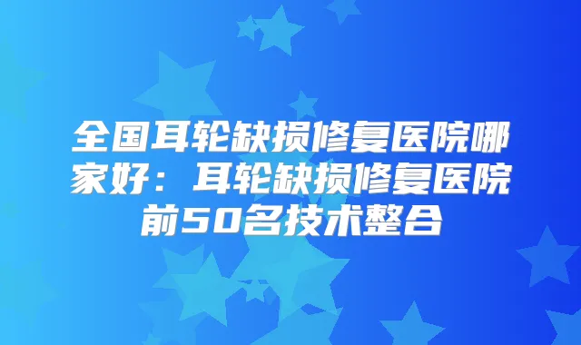 全国耳轮缺损修复医院哪家好：耳轮缺损修复医院前50名技术整合