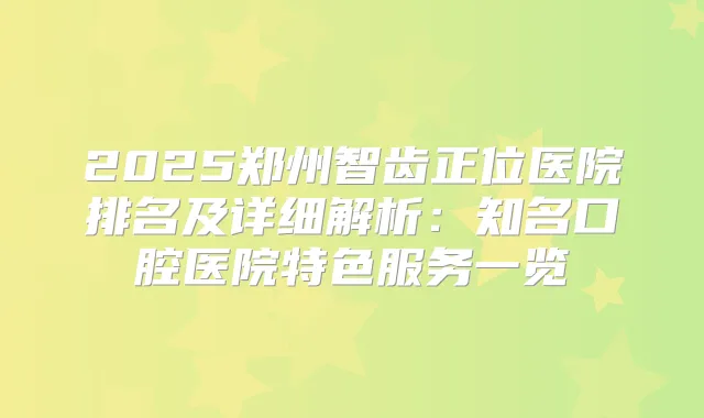 2025郑州智齿正位医院排名及详细解析:知名口腔医院特色服务一览