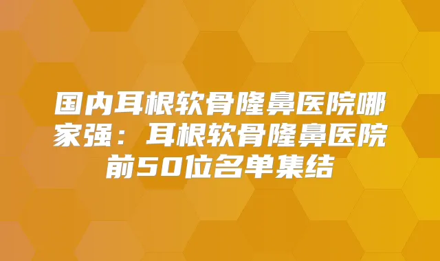 国内耳根软骨隆鼻医院哪家强：耳根软骨隆鼻医院前50位名单集结