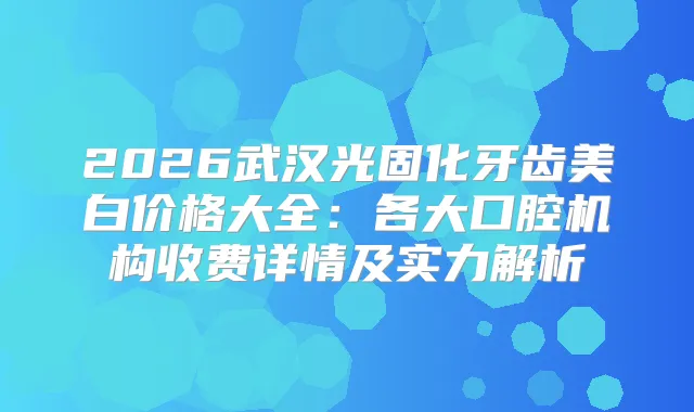 2026武汉光固化牙齿美白价格大全：各大口腔机构收费详情及实力解析