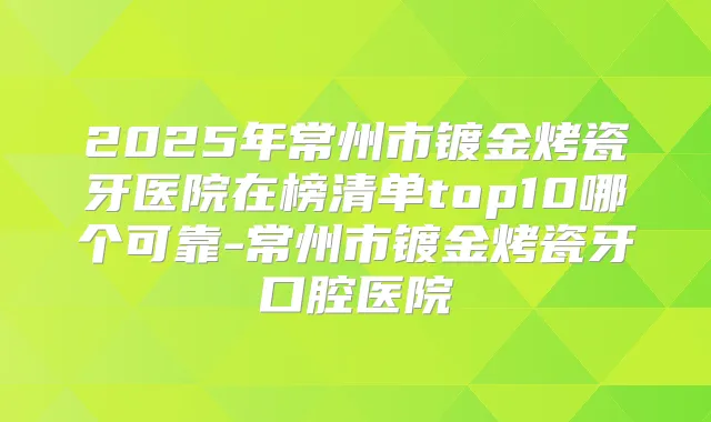 2025年常州市镀金烤瓷牙医院在榜清单top10哪个可靠-常州市镀金烤瓷牙口腔医院