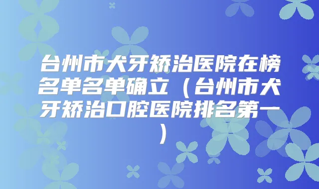 台州市犬牙矫治医院在榜名单名单确立（台州市犬牙矫治口腔医院）