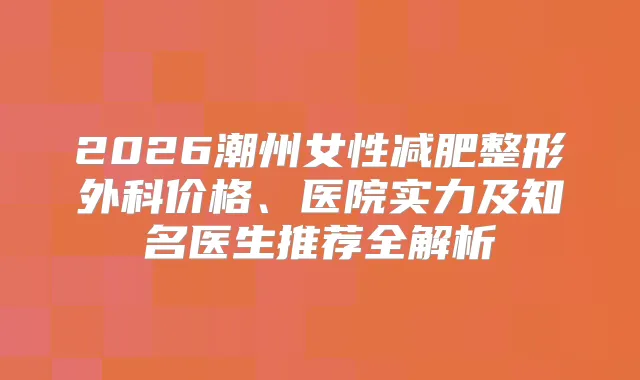 2026潮州女性减肥整形外科价格、医院实力及知名医生推荐全解析
