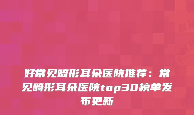 好常见畸形耳朵医院推荐：常见畸形耳朵医院top30榜单发布更新