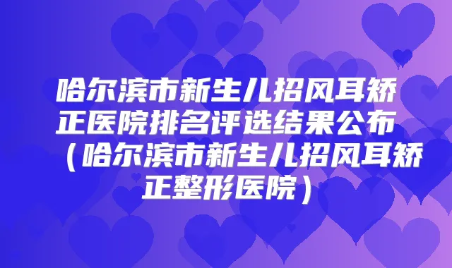 哈尔滨市新生儿招风耳矫正医院排名评选结果公布（哈尔滨市新生儿招风耳矫正整形医院）