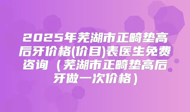 2025年芜湖市正畸垫高后牙价格(价目)表医生免费咨询(芜湖市正畸垫高后牙做一次价格)