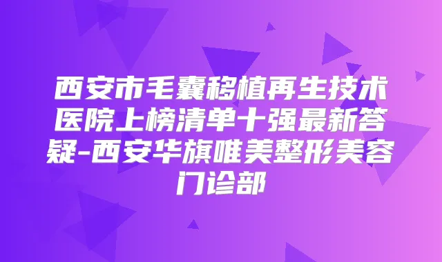 西安市毛囊移植再生技术医院上榜清单十强新答疑-西安华旗唯美整形美容门诊部