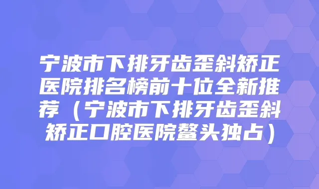 宁波市下排牙齿歪斜矫正医院排名榜前十位全新推荐(宁波市下排牙齿歪斜矫正口腔医院鳌头独占)