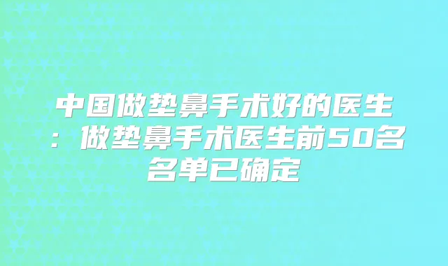 中国做垫鼻手术好的医生：做垫鼻手术医生前50名名单已确定