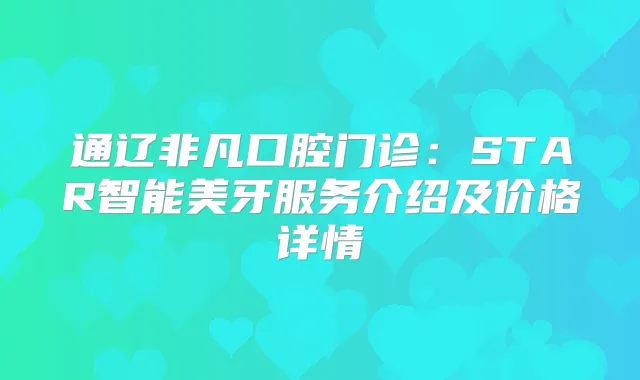 通辽非凡口腔门诊：STAR智能美牙服务介绍及价格详情