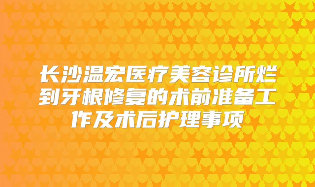 长沙温宏医疗美容诊所烂到牙根修复的术前准备工作及术后护理事项