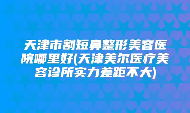 天津市割短鼻整形美容医院哪里好(天津美尔医疗美容诊所实力差距不大)