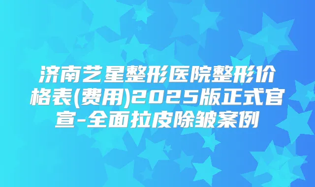 济南艺星整形医院整形价格表(费用)2025版正式官宣-全面拉皮除皱案例