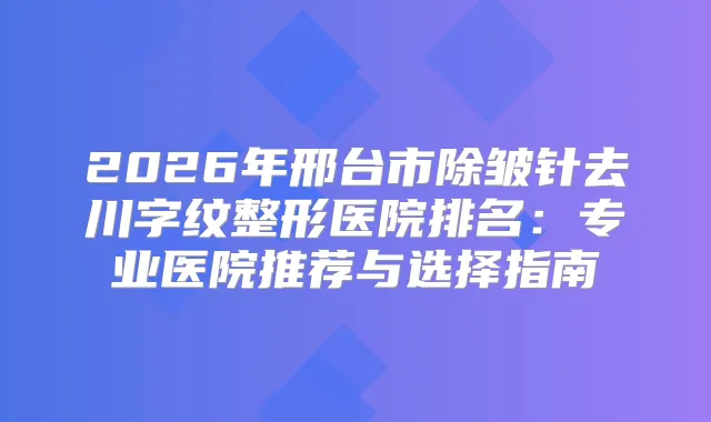 2026年邢台市除皱针去川字纹整形医院排名：专业医院推荐与选择指南