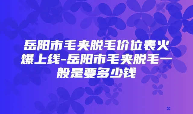 岳阳市毛夹脱毛价位表火爆上线-岳阳市毛夹脱毛一般是要多少钱