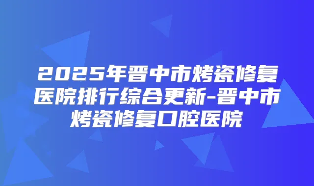 2025年晋中市烤瓷修复医院排行综合更新-晋中市烤瓷修复口腔医院