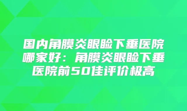 国内角膜炎眼睑下垂医院哪家好：角膜炎眼睑下垂医院前50佳评价极高