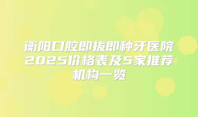 衡阳口腔即拔即种牙医院2025价格表及5家推荐机构一览