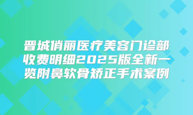 晋城俏丽医疗美容门诊部收费明细2025版全新一览附鼻软骨矫正手术案例