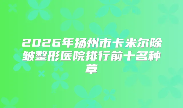 2026年扬州市卡米尔除皱整形医院排行前十名种草