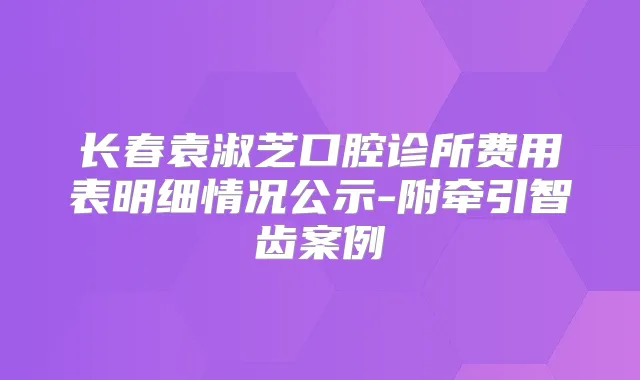 长春袁淑芝口腔诊所费用表明细情况公示-附牵引智齿案例