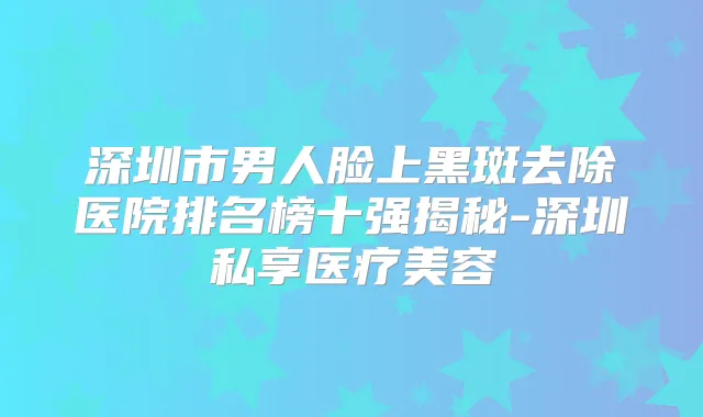 深圳市男人脸上黑斑去除医院排名榜十强揭秘-深圳私享医疗美容