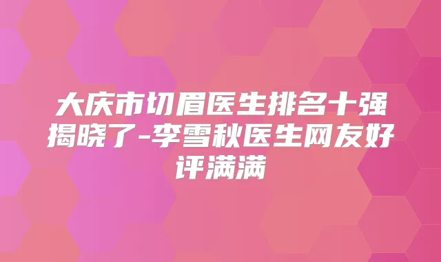 大庆市切眉医生排名十强揭晓了-李雪秋医生网友好评满满