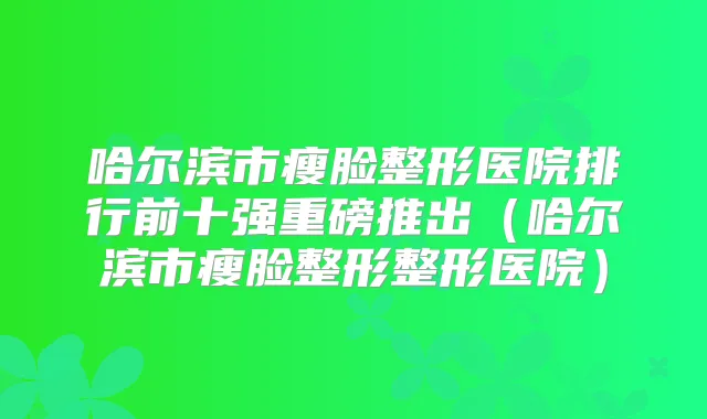 哈尔滨市瘦脸整形医院排行前十强重磅推出（哈尔滨市瘦脸整形整形医院）